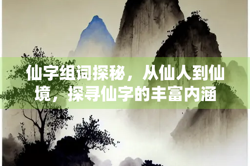 仙字组词探秘，从仙人到仙境，探寻仙字的丰富内涵