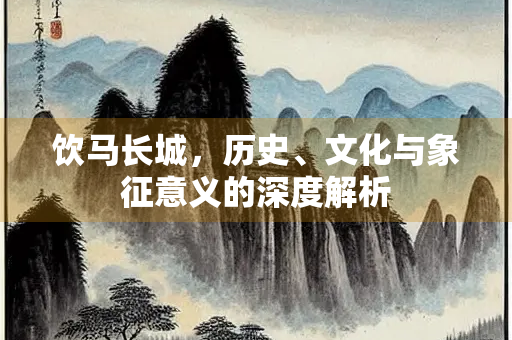 饮马长城，历史、文化与象征意义的深度解析