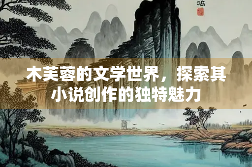 木芙蓉的文学世界，探索其小说创作的独特魅力