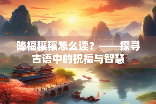 降福穰穰怎么读？——探寻古语中的祝福与智慧