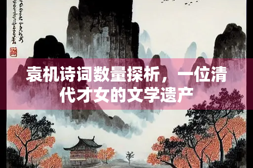 袁机诗词数量探析，一位清代才女的文学遗产