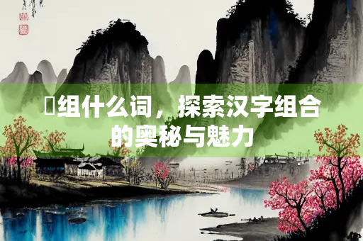 砵组什么词，探索汉字组合的奥秘与魅力