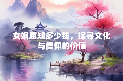 女娲庙知多少钱，探寻文化与信仰的价值
