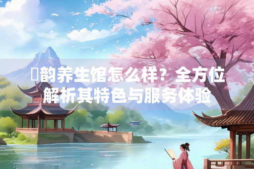 沄韵养生馆怎么样？全方位解析其特色与服务体验