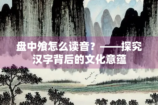 盘中飧怎么读音？——探究汉字背后的文化意蕴