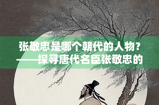 张敬忠是哪个朝代的人物？——探寻唐代名臣张敬忠的生平与贡献