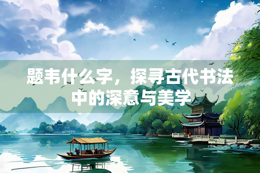 题韦什么字，探寻古代书法中的深意与美学