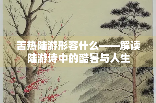 苦热陆游形容什么——解读陆游诗中的酷暑与人生