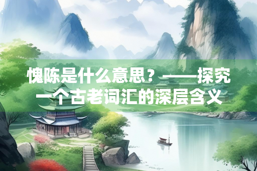 愧陈是什么意思？——探究一个古老词汇的深层含义
