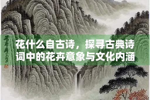 花什么自古诗，探寻古典诗词中的花卉意象与文化内涵