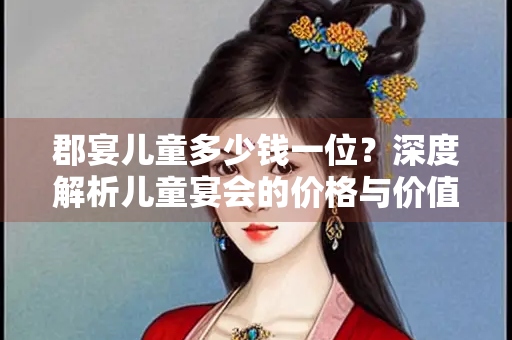 郡宴儿童多少钱一位？深度解析儿童宴会的价格与价值