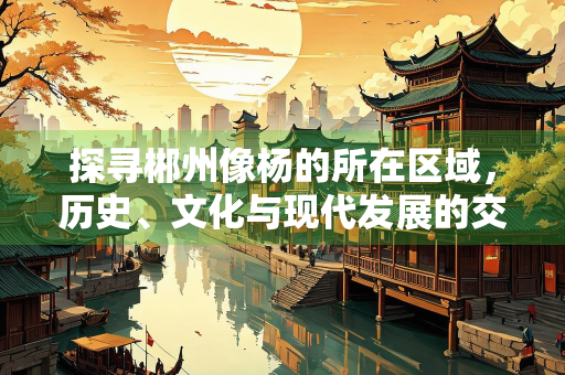 探寻郴州像杨的所在区域，历史、文化与现代发展的交织