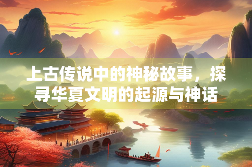 上古传说中的神秘故事，探寻华夏文明的起源与神话