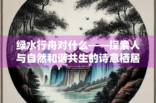 绿水行舟对什么——探索人与自然和谐共生的诗意栖居