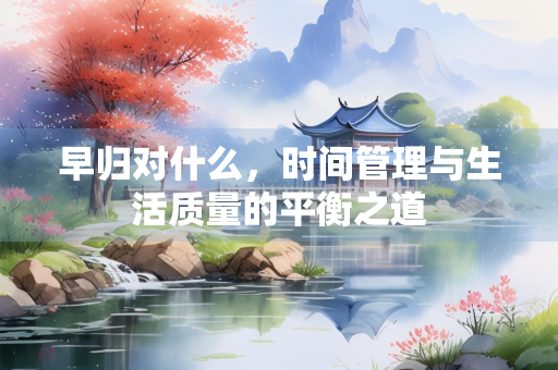 早归对什么，时间管理与生活质量的平衡之道