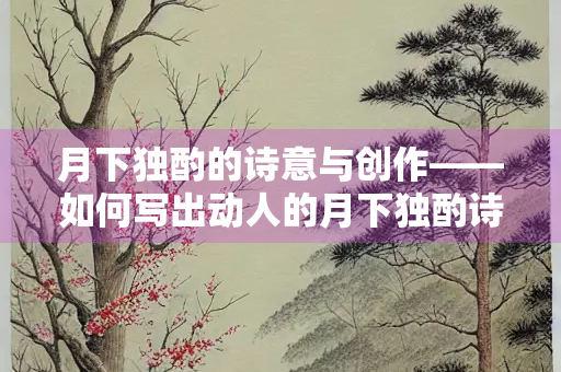 月下独酌的诗意与创作——如何写出动人的月下独酌诗句