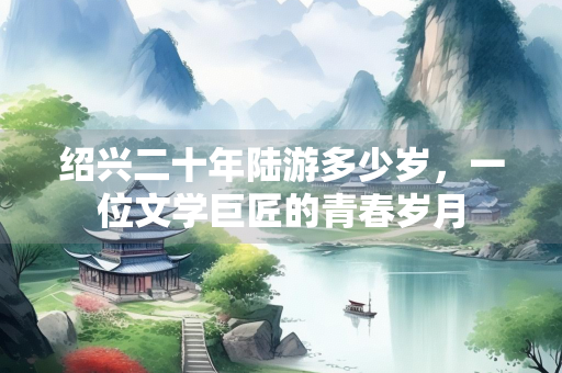 绍兴二十年陆游多少岁,一位文学巨匠的青春岁月 绍兴二十年陆游多少岁,一位文学巨匠的青春岁月