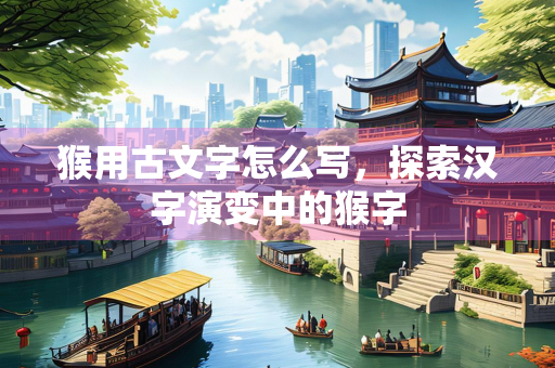 猴用古文字怎么写，探索汉字演变中的猴字