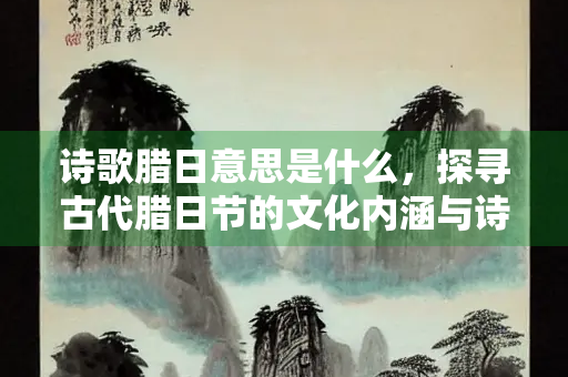 诗歌腊日意思是什么，探寻古代腊日节的文化内涵与诗意表达