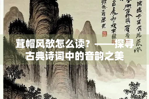 茸帽风欹怎么读？——探寻古典诗词中的音韵之美