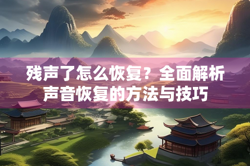 残声了怎么恢复？全面解析声音恢复的方法与技巧