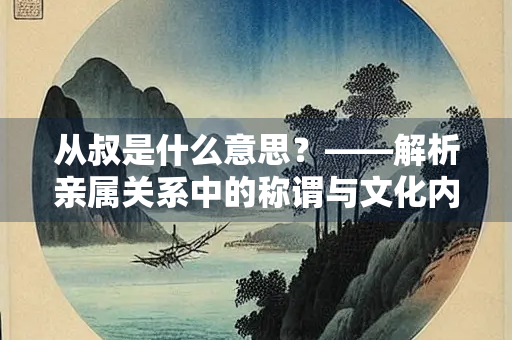 从叔是什么意思？——解析亲属关系中的称谓与文化内涵