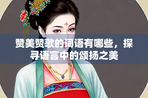 赞美赞歌的词语有哪些，探寻语言中的颂扬之美