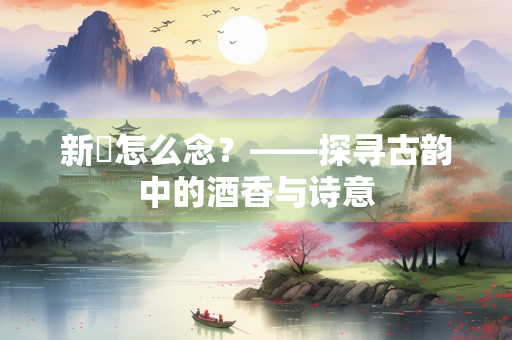 新篘怎么念？——探寻古韵中的酒香与诗意