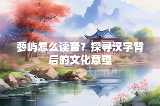 蓼屿怎么读音？探寻汉字背后的文化意蕴