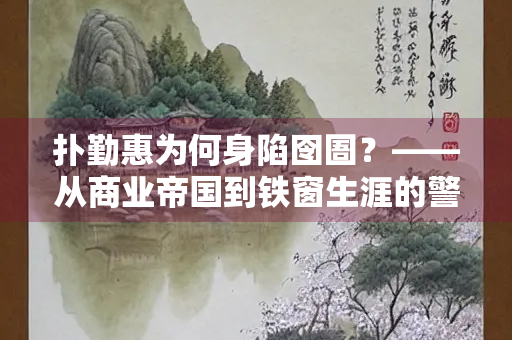 扑勤惠为何身陷囹圄？——从商业帝国到铁窗生涯的警示