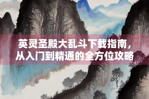 英灵圣殿大乱斗下载指南，从入门到精通的全方位攻略