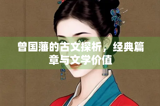 曾国藩的古文探析，经典篇章与文学价值