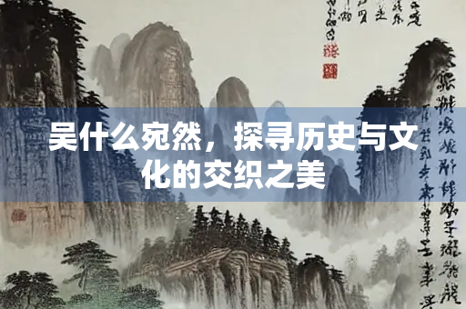 吴什么宛然，探寻历史与文化的交织之美