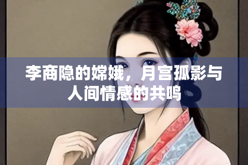 李商隐的嫦娥，月宫孤影与人间情感的共鸣