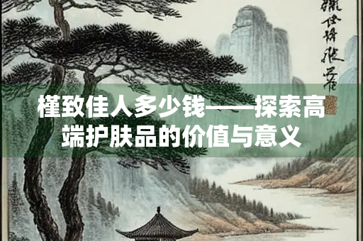 槿致佳人多少钱——探索高端护肤品的价值与意义