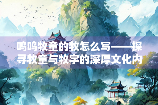 呜呜牧童的牧怎么写——探寻牧童与牧字的深厚文化内涵