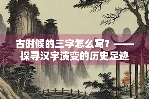 古时候的三字怎么写?——探寻汉字演变的历史足迹 古时候的三字怎么写?——探寻汉字演变的历史足迹