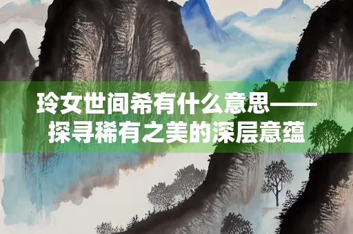 玲女世间希有什么意思——探寻稀有之美的深层意蕴