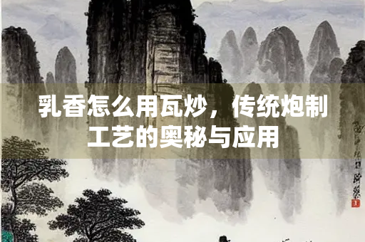 乳香怎么用瓦炒，传统炮制工艺的奥秘与应用