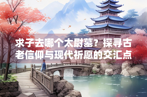 求子去哪个太尉墓？探寻古老信仰与现代祈愿的交汇点