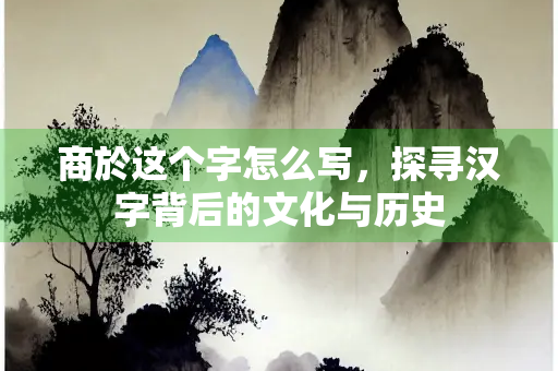 商於这个字怎么写，探寻汉字背后的文化与历史