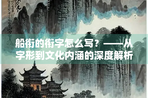 船衔的衔字怎么写？——从字形到文化内涵的深度解析