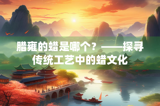 腊雍的蜡是哪个？——探寻传统工艺中的蜡文化