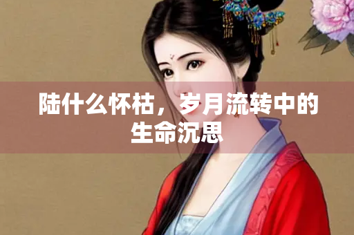 陆什么怀枯，岁月流转中的生命沉思