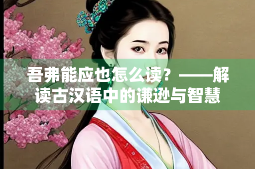 吾弗能应也怎么读？——解读古汉语中的谦逊与智慧