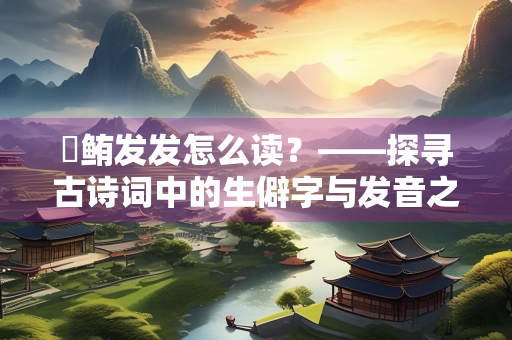 鳣鲔发发怎么读？——探寻古诗词中的生僻字与发音之谜