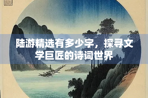 陆游精选有多少字,探寻文学巨匠的诗词世界 陆游精选有多少字,探寻文学巨匠的诗词世界
