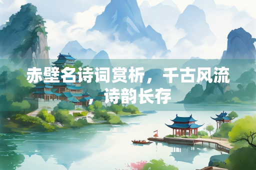 赤壁名诗词赏析，千古风流，诗韵长存