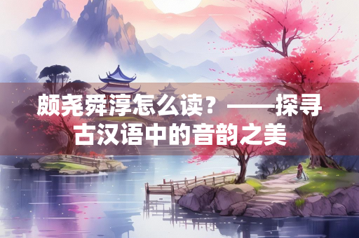 颇尧舜淳怎么读?——探寻古汉语中的音韵之美 颇尧舜淳怎么读?——探寻古汉语中的音韵之美