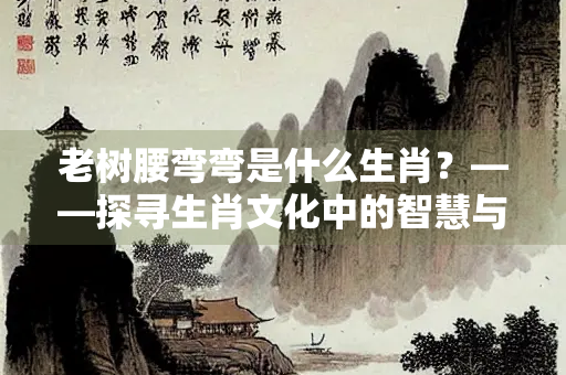 老树腰弯弯是什么生肖？——探寻生肖文化中的智慧与象征